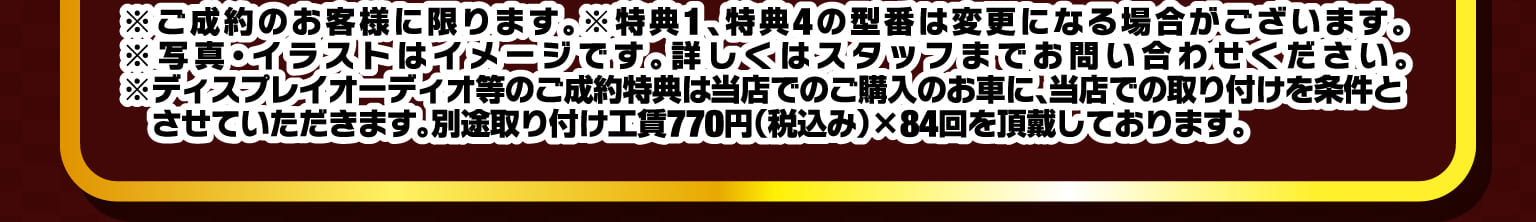 ※ご成約のお客様に限ります。※特典1、特典4の型番は変更になる場合がございます。※写真・イラストはイメージです。詳しくはスタッフまでお問い合わせください。※ディスプレイオーディオ等のご成約特典は当店でのご購入のお車に、当店での取り付けを条件とさせていただきます。別途取り付け工賃770円（税込み）×84回を頂戴しております。