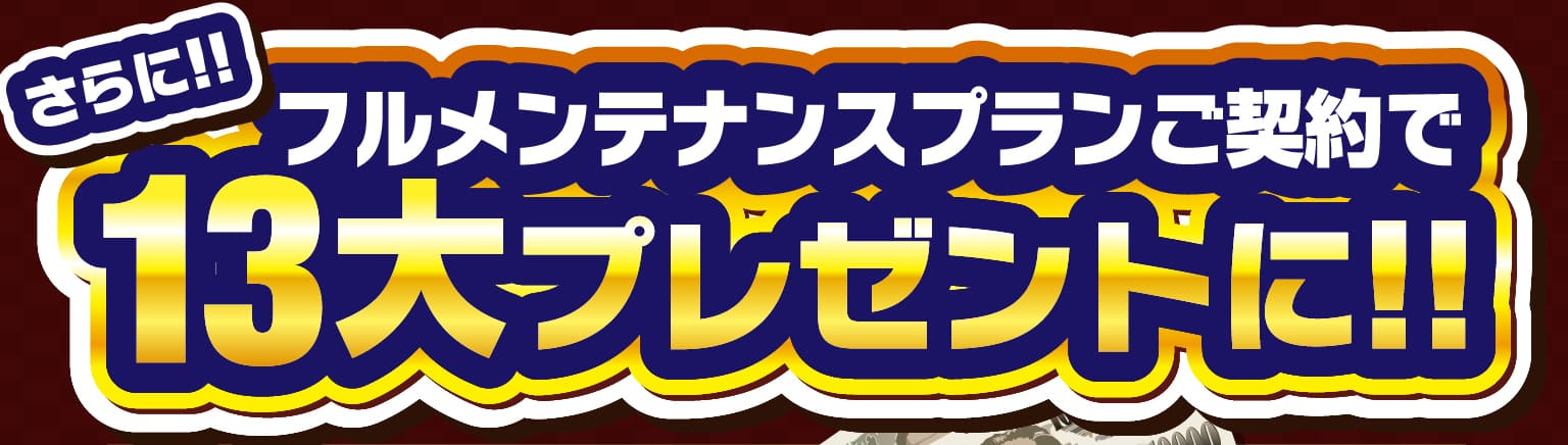 さらに!!フルメンテナンスプランご契約で13大プレゼントに!!