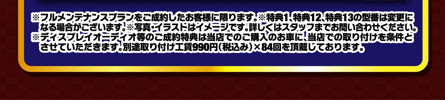 ※フルメンテナンスプランをご成約したお客様に限ります。※特典1、特典12、特典13の型番は変更になる場合がございます。※写真・イラストはイメージです。詳しくはスタッフまでお問い合わせください。※ディスプレイオーディオ等のご成約特典は当店でのご購入のお車に、当店での取り付けを条件とさせていただきます。別途取り付け工賃990円（税込み）×84回を頂戴しております。