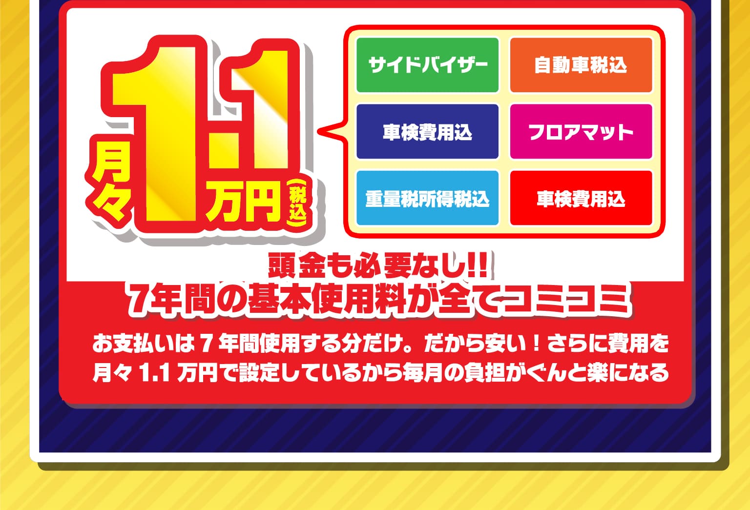 頭金も必要なし！！7年間の基本使用料が全てコミコミ　お支払いは7年間使用する分だけ。だから安い！さらに費用を月々1.1万円で設定しているから毎月の負担がぐんと楽になる